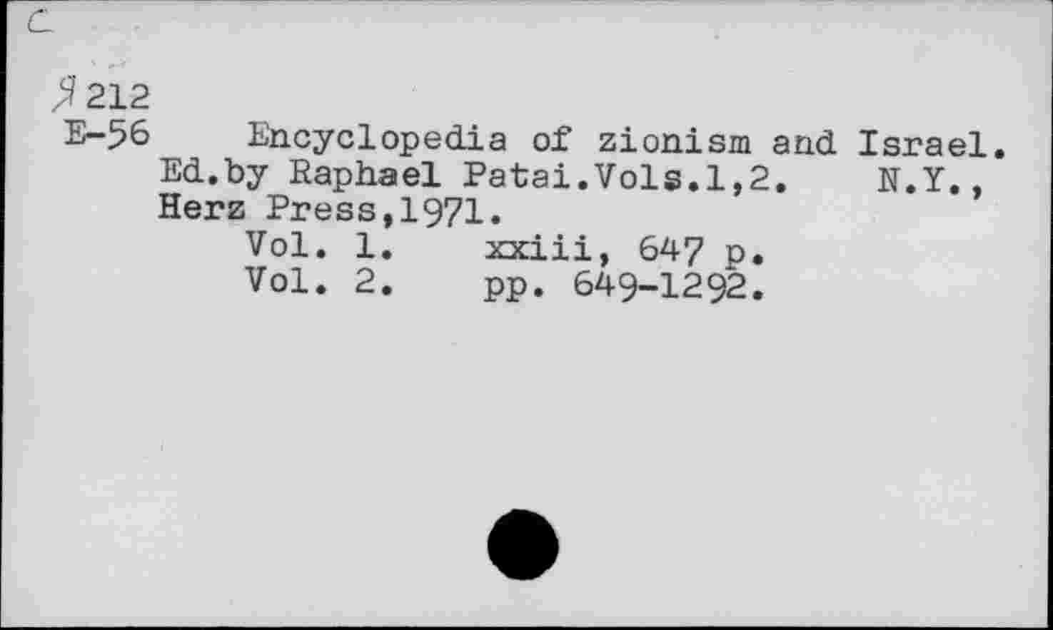 ﻿^212
E-56 Encyclopedia of Zionism and Israel. Ed.by Raphael Patai.Vols.1,2. N.Y,, Herz Press,1971.
Vol. 1.	xxiii, 647 p.
Vol. 2.	pp. 649-1292.